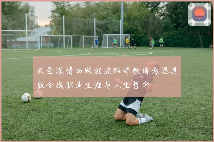 武圣深情回顾波波维奇教诲感恩其教会我职业生涯与人生哲学