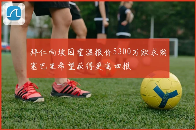 拜仁向埃因霍温报价5300万欧求购塞巴里希望获得更高回报