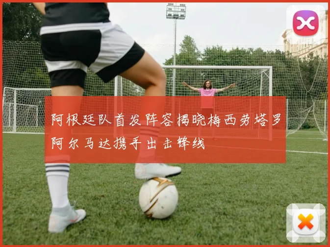 阿根廷队首发阵容揭晓梅西劳塔罗阿尔马达携手出击锋线