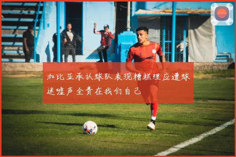加比亚承认球队表现糟糕理应遭球迷嘘声全责在我们自己