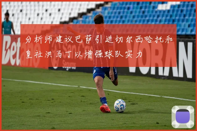 分析师建议巴萨引进切尔西哈托和皇社洪马丁以增强球队实力