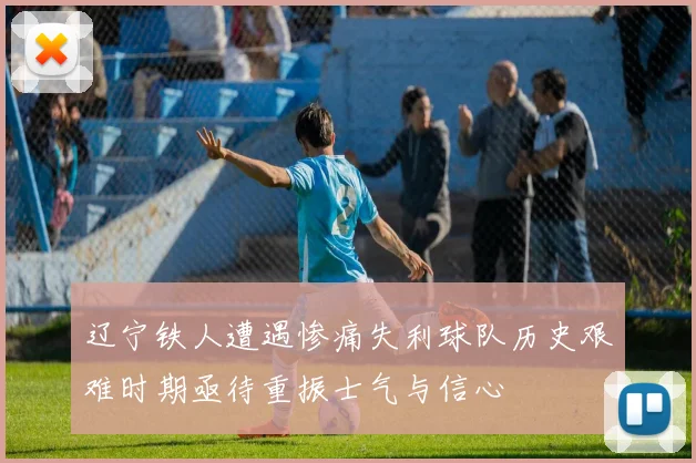 辽宁铁人遭遇惨痛失利球队历史艰难时期亟待重振士气与信心