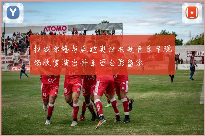 拉波尔塔与瓜迪奥拉共赴音乐节现场欣赏演出并亲密合影留念