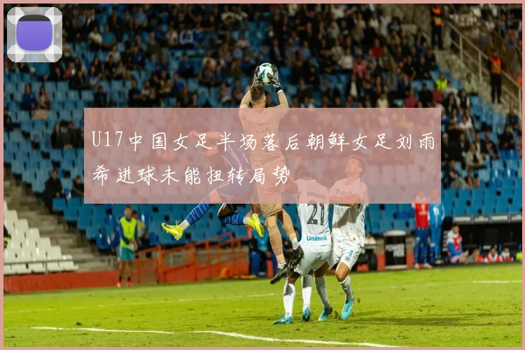 U17中国女足半场落后朝鲜女足刘雨希进球未能扭转局势