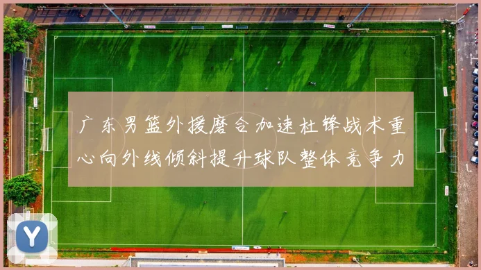 广东男篮外援磨合加速杜锋战术重心向外线倾斜提升球队整体竞争力