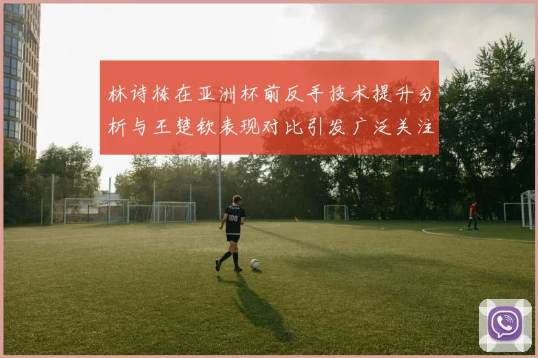 林诗栋在亚洲杯前反手技术提升分析与王楚钦表现对比引发广泛关注