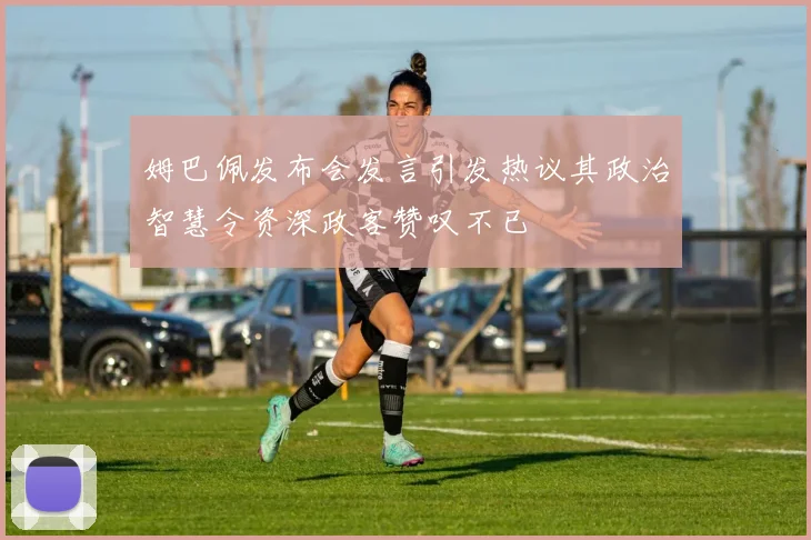 姆巴佩发布会发言引发热议其政治智慧令资深政客赞叹不已