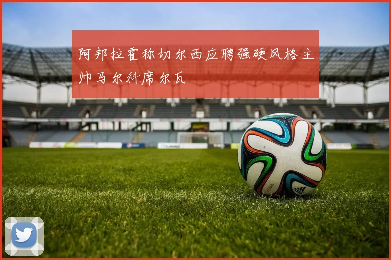 阿邦拉霍称切尔西应聘强硬风格主帅马尔科席尔瓦