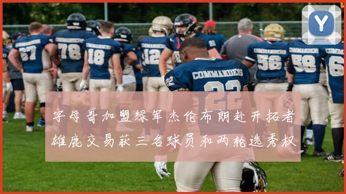 字母哥加盟绿军杰伦布朗赴开拓者雄鹿交易获三名球员和两轮选秀权