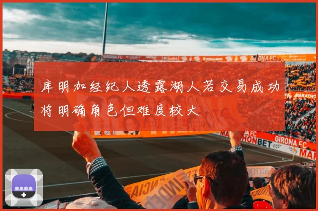 库明加经纪人透露湖人若交易成功将明确角色但难度较大