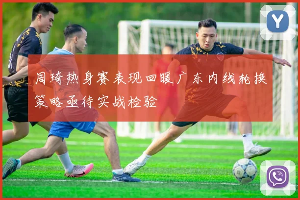周琦热身赛表现回暖广东内线轮换策略亟待实战检验