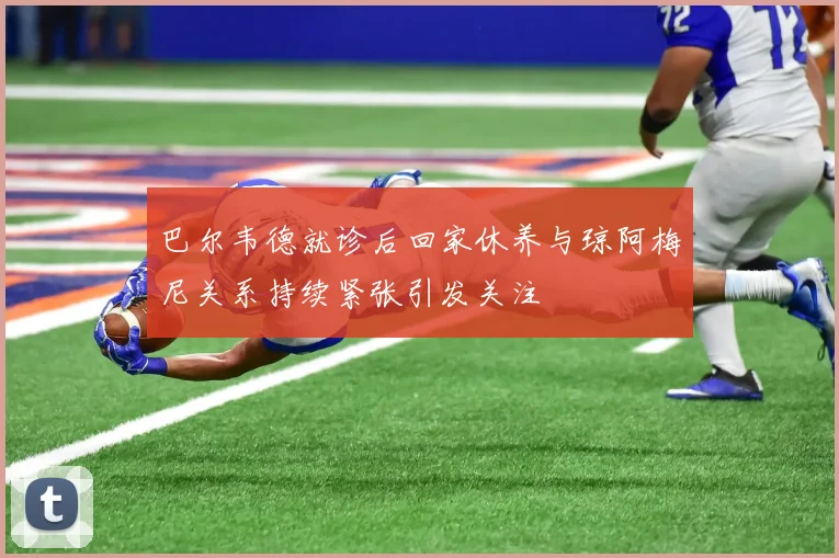 巴尔韦德就诊后回家休养与琼阿梅尼关系持续紧张引发关注
