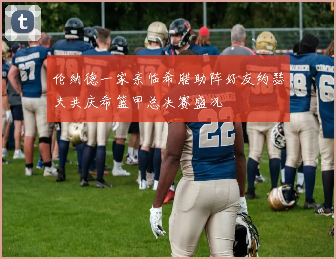 伦纳德一家亲临希腊助阵好友约瑟夫共庆希篮甲总决赛盛况