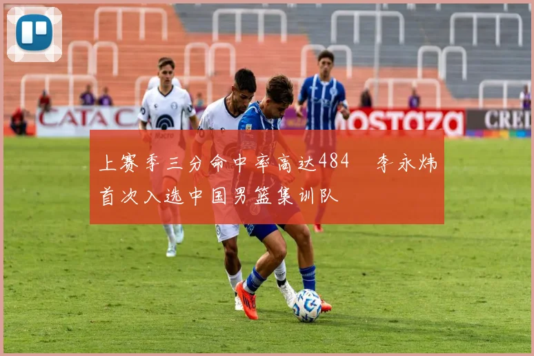 上赛季三分命中率高达484偰李永炜首次入选中国男篮集训队