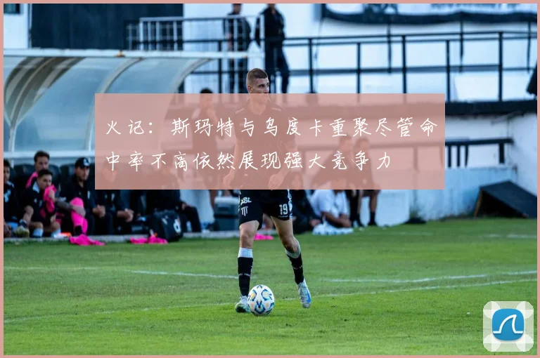 火记：斯玛特与乌度卡重聚尽管命中率不高依然展现强大竞争力