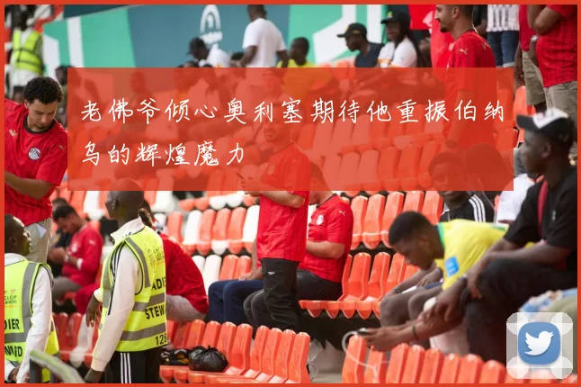 老佛爷倾心奥利塞期待他重振伯纳乌的辉煌魔力