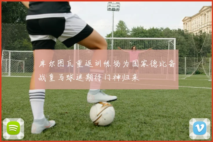 库尔图瓦重返训练场为国家德比备战皇马球迷期待门神归来
