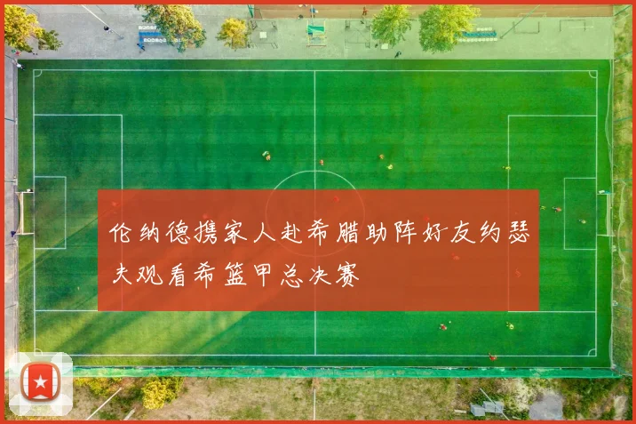 伦纳德携家人赴希腊助阵好友约瑟夫观看希篮甲总决赛