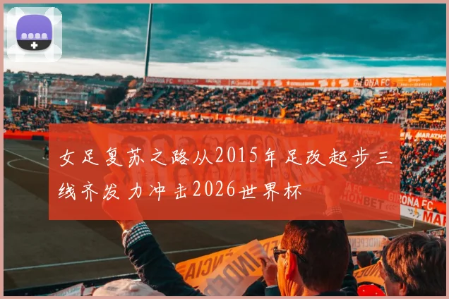 女足复苏之路从2015年足改起步三线齐发力冲击2026世界杯