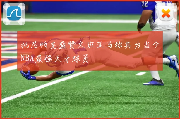 托尼帕克盛赞文班亚马称其为当今NBA最强天才球员