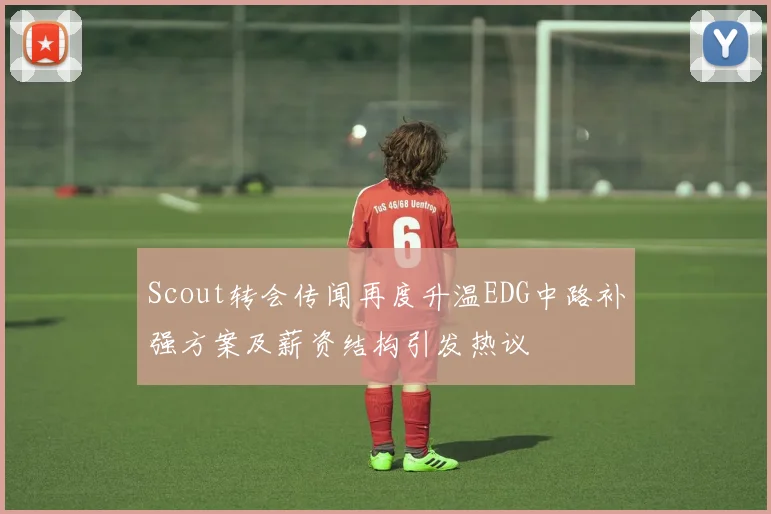 Scout转会传闻再度升温EDG中路补强方案及薪资结构引发热议